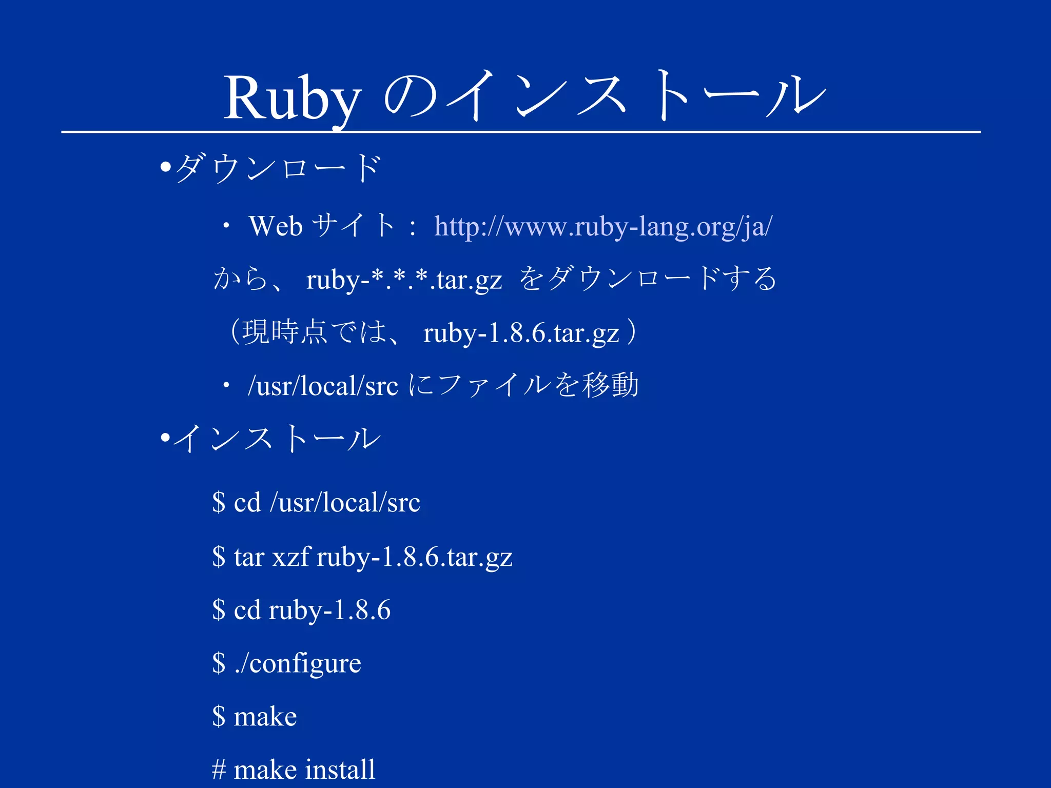 Ruby のインストール ダウンロード ・ Web サイト： http://www.ruby-lang.org/ja/ から、 ruby-*.*.*.tar.gz  をダウンロードする （現時点では、 ruby-1.8.6.tar.gz ） ・ /usr/local/src にファイルを移動 インストール $ cd   /usr/local/src $ tar xzf ruby-1.8.6.tar.gz $ cd ruby-1.8.6 $ ./configure $ make # make install 