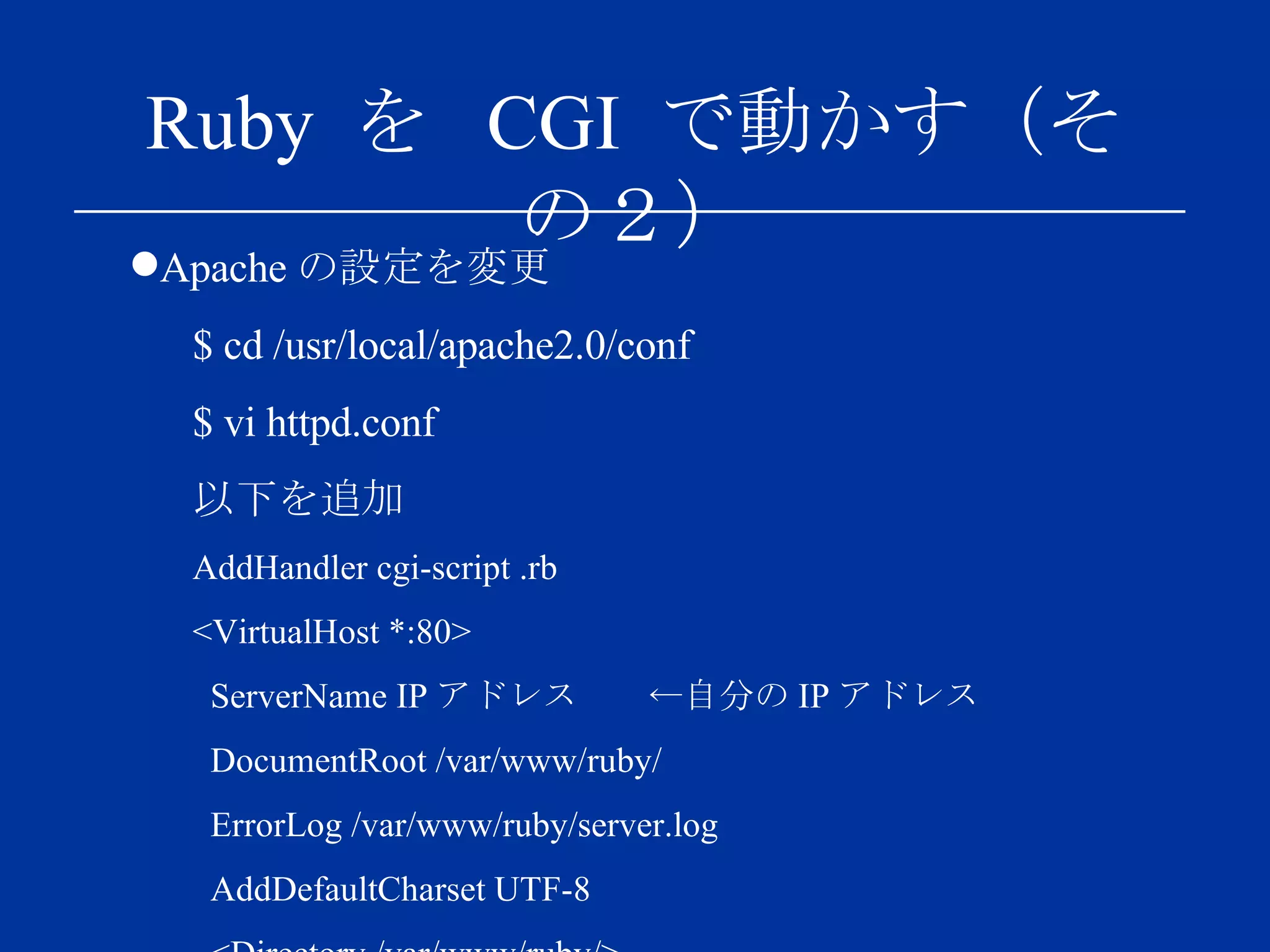 Ruby  を  CGI  で動かす（その２） Apache の設定を変更 $ cd /usr/local/apache2.0/conf $ vi httpd.conf 以下を追加 AddHandler cgi-script .rb <VirtualHost *:80> ServerName IP アドレス　　←自分の IP アドレス DocumentRoot /var/www/ruby/ ErrorLog /var/www/ruby/server.log AddDefaultCharset UTF-8 <Directory /var/www/ruby/> Options ExecCGI FollowSymLinks AllowOverride all Allow from all Order allow,deny </Directory> </VirtualHost> 