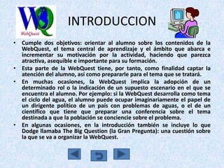 INTRODUCCION
• Cumple dos objetivos: orientar al alumno sobre los contenidos de la
  WebQuest, el tema central de aprendizaje y el ámbito que abarca e
  incrementar su motivación por la actividad, haciendo que parezca
  atractiva, asequible e importante para su formación.
• Esta parte de la WebQuest tiene, por tanto, como finalidad captar la
  atención del alumno, así como prepararle para el tema que se tratará.
• En muchas ocasiones, la WebQuest implica la adopción de un
  determinado rol o la indicación de un supuesto escenario en el que se
  encuentra el alumno. Por ejemplo: si la WebQuest desarrolla como tema
  el ciclo del agua, el alumno puede ocupar imaginariamente el papel de
  un dirigente político de un país con problemas de aguas, o el de un
  científico que tiene que preparar una conferencia sobre el tema
  destinada a que la población se conciencie sobre el problema.
• En algunas ocasiones, en la introducción también se incluye lo que
  Dodge llamaba The Big Question (la Gran Pregunta): una cuestión sobre
  la que se va a organizar la WebQuest.
 