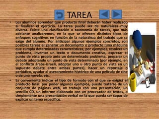 TAREA
•   Los alumnos aprenden qué producto final deberán haber realizado
    al finalizar el ejercicio. La tarea puede ser de naturaleza muy
    diversa. Existe una clasificación o taxonomía de tareas, que más
    adelante analizaremos, en la que se ofrecen distintos tipos de
    enfoques cognitivos en función de la naturaleza del trabajo que se
    exige del alumno. Por anticipar algunos ejemplos concretos, son
    posibles tareas el generar un documento o producto (una máquina
    que cumpla determinadas características, por ejemplo), resolver un
    problema, inventar un texto o documento creativo, expresar el
    punto de vista propio ante un determinado problema, preparar un
    debate adoptando un punto de vista determinado (por ejemplo, en
    el conflicto árabe-israelí, adoptar uno u otro punto de vista en un
    supuesto debate entre ambas partes), hacer un reportaje o
    periódico, ayudar al asesoramiento histórico de una película de cine
    o de una novela, etc.
•   Es conveniente indicar el tipo de formato con el que se exigirá el
    producto final: por poner algunos ejemplos, puede tratarse de un
    conjunto de páginas web, un trabajo con una presentación, un
    sencillo CD, un informe elaborado con un procesador de textos, o
    simplemente una presentación verbal en la que pueda ser capaz de
    explicar un tema específico.
 