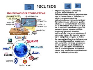 recursos
      •   El profesor presenta una lista de
          páginas de Internet que ha
          seleccionado en relación al eje temático
          que se desarrolla en la WebQuest (u
          otros recursos previamente
          seleccionados, no necesariamente en
          formato web), de tal manera que los
          alumnos se centran más en el análisis
          de la información proporcionada que
          en la búsqueda de la misma (que, sin
          embargo, puede en determinados
          contextos constituir una tarea
          adicional). De esta forma, acotamos el
          campo de trabajo del alumno, que no
          se ve obligado a navegar a la deriva.
      •   En algunas WebQuests se incluye como
          un contenido específico un apartado
          con contenidos mínimos: un resumen
          de los aspectos fundamentales del
          tema, que sirva como refuerzo de lo
          que el alumno aprende, así como de
          apoyo ante un posible examen del tema
          que la WebQuest desarrolla.
 