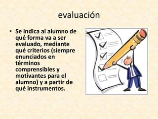 evaluación
• Se indica al alumno de
  qué forma va a ser
  evaluado, mediante
  qué criterios (siempre
  enunciados en
  términos
  comprensibles y
  motivantes para el
  alumno) y a partir de
  qué instrumentos.
 