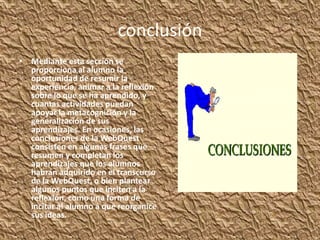 conclusión
• Mediante esta sección se
  proporciona al alumno la
  oportunidad de resumir la
  experiencia, animar a la reflexión
  sobre lo que se ha aprendido, y
  cuantas actividades puedan
  apoyar la metacognición y la
  generalización de sus
  aprendizajes. En ocasiones, las
  conclusiones de la WebQuest
  consisten en algunas frases que
  resumen y completan los
  aprendizajes que los alumnos
  habrán adquirido en el transcurso
  de la WebQuest, o bien plantear
  algunos puntos que inciten a la
  reflexión, como una forma de
  incitar al alumno a que reorganice
  sus ideas.
 