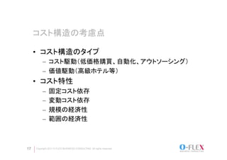 コスト構造の考慮点	

     •  コスト構造のタイプ
          –  コスト駆動（低価格購買、自動化、アウトソーシング）
          –  価値駆動（高級ホテル等）
     •  コスト特性
          –  固定コスト依存
          –  変動コスト依存
          –  規模の経済性
          –  範囲の経済性



17   Copyright 2011 O-FLEX BUSINESS CONSULTING All rights reserved
 