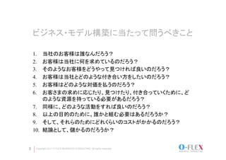 ビジネス・モデル構築に当たって問うべきこと	

    1.     当社のお客様は誰なんだろう？
    2.     お客様は当社に何を求めているのだろう？
    3.     そのようなお客様をどうやって見つければ良いのだろう？
    4.     お客様は当社とどのような付き合い方をしたいのだろう？
    5.     お客様はどのような対価を払うのだろう？
    6.     お客さまの求めに応じたり、見つけたり、付き合っていくために、ど
           のような資源を持っている必要があるだろう？
    7.     同様に、どのような活動をすれば良いのだろう？
    8.     以上の目的のために、誰かと組む必要はあるだろうか？
    9.     そして、それらのためにどれくらいのコストがかかるのだろう？
    10.    結論として、儲かるのだろうか？	


3    Copyright 2011 O-FLEX BUSINESS CONSULTING All rights reserved
 