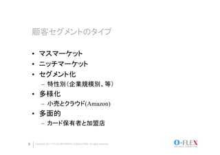 顧客セグメントのタイプ	

    •  マスマーケット
    •  ニッチマーケット
    •  セグメント化
          –  特性別（企業規模別、等）
    •  多様化
          –  小売とクラウド(Amazon)
    •  多面的
          –  カード保有者と加盟店
    	
9    Copyright 2011 O-FLEX BUSINESS CONSULTING All rights reserved
 