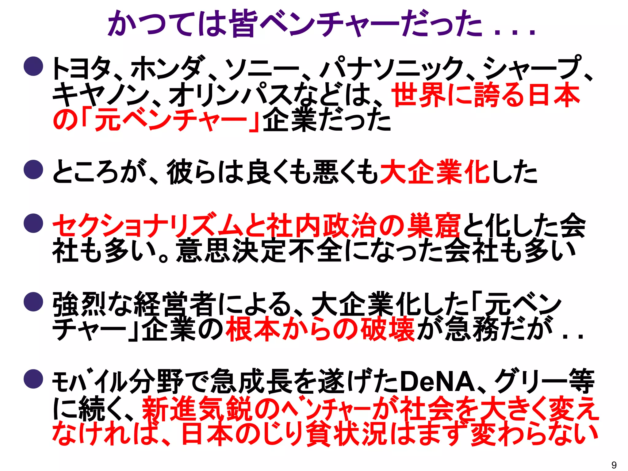 かつては皆ベンチャーだった . . .
 トヨタ、ホンダ、ソニー、パナソニック、シャープ、
 キヤノン、オリンパスなどは、世界に誇る日本
 の「元ベンチャー」企業だった
 ところが、彼らは良くも悪くも大企業化した
 セクショナリズムと社内政治の巣窟と化した会
 社も多い。意思決定不全になった会社も多い
 強烈な経営者による、大企業化した「元ベン
 チャー」企業の根本からの破壊が急務だが . .
 ﾓﾊﾞｲﾙ分野で急成長を遂げたDeNA、グリー等
 に続く、新進気鋭のﾍﾞﾝﾁｬｰが社会を大きく変え
 なければ、日本のじり貧状況はまず変わらない
                             9
 