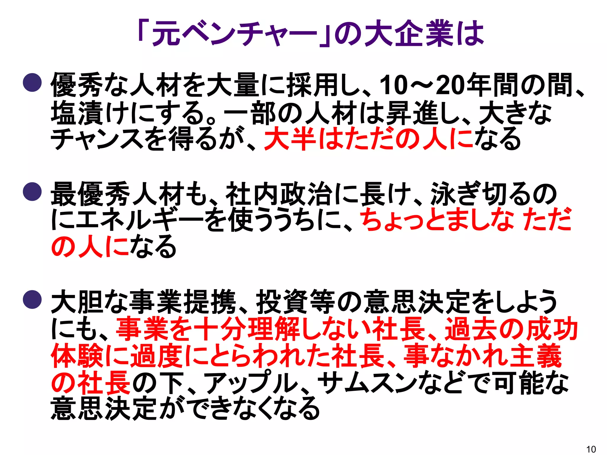「元ベンチャー」の大企業は
 優秀な人材を大量に採用し、10～20年間の間、
 塩漬けにする。一部の人材は昇進し、大きな
 チャンスを得るが、大半はただの人になる

 最優秀人材も、社内政治に長け、泳ぎ切るの
 にエネルギーを使ううちに、ちょっとましな ただ
 の人になる

 大胆な事業提携、投資等の意思決定をしよう
 にも、事業を十分理解しない社長、過去の成功
 体験に過度にとらわれた社長、事なかれ主義
 の社長の下、アップル、サムスンなどで可能な
 意思決定ができなくなる
                           10
 