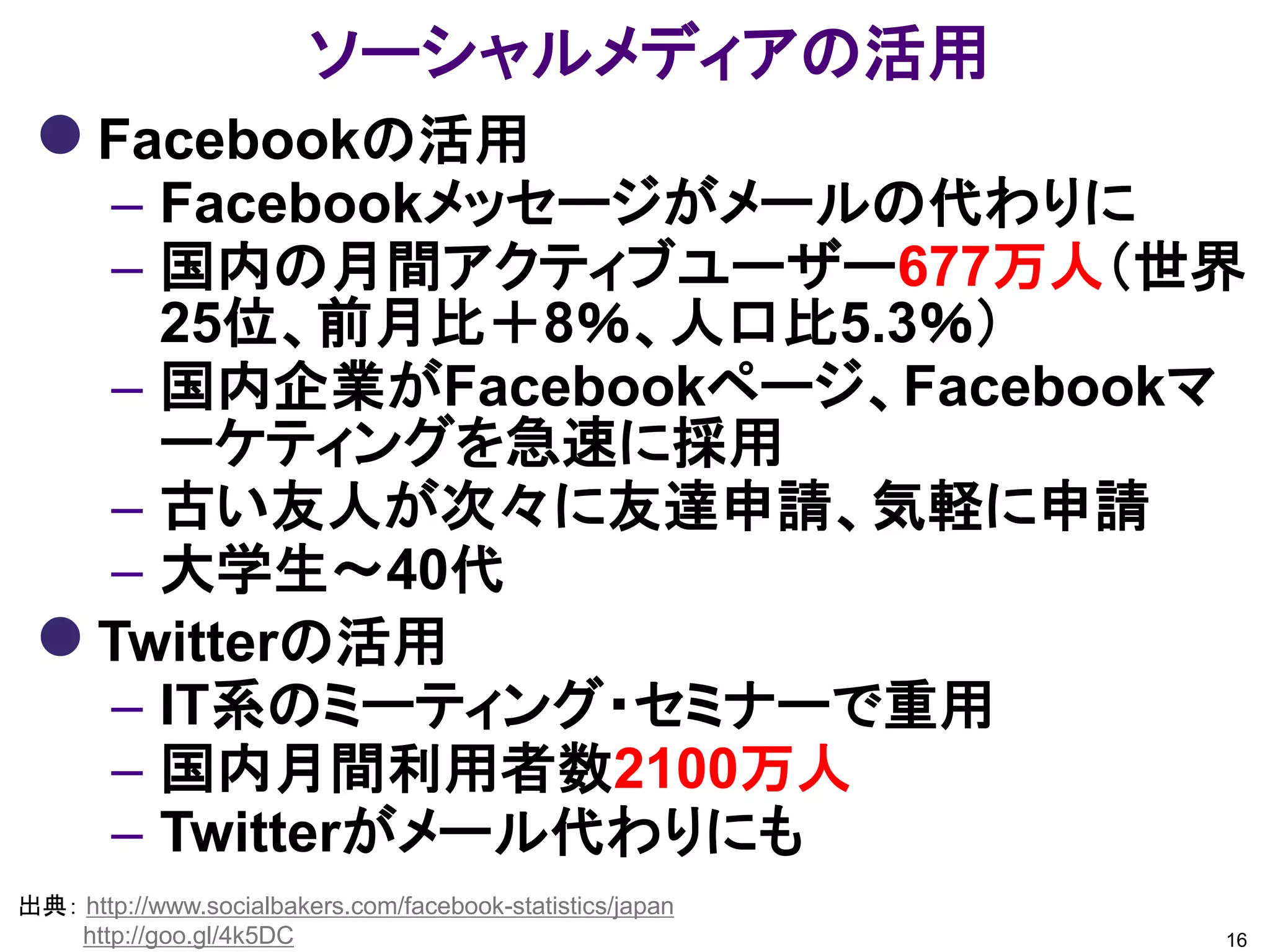 ソーシャルメディアの活用
  Facebookの活用
   – Facebookメッセージがメールの代わりに
   – 国内の月間アクティブユーザー677万人（世界
     25位、前月比＋8％、人口比5.3％）
   – 国内企業がFacebookページ、Facebookマ
     ーケティングを急速に採用
   – 古い友人が次々に友達申請、気軽に申請
   – 大学生～40代
  Twitterの活用
   – IT系のミーティング・セミナーで重用
   – 国内月間利用者数2100万人
   – Twitterがメール代わりにも
出典： http://www.socialbakers.com/facebook-statistics/japan
    http://goo.gl/4k5DC                                     16
 