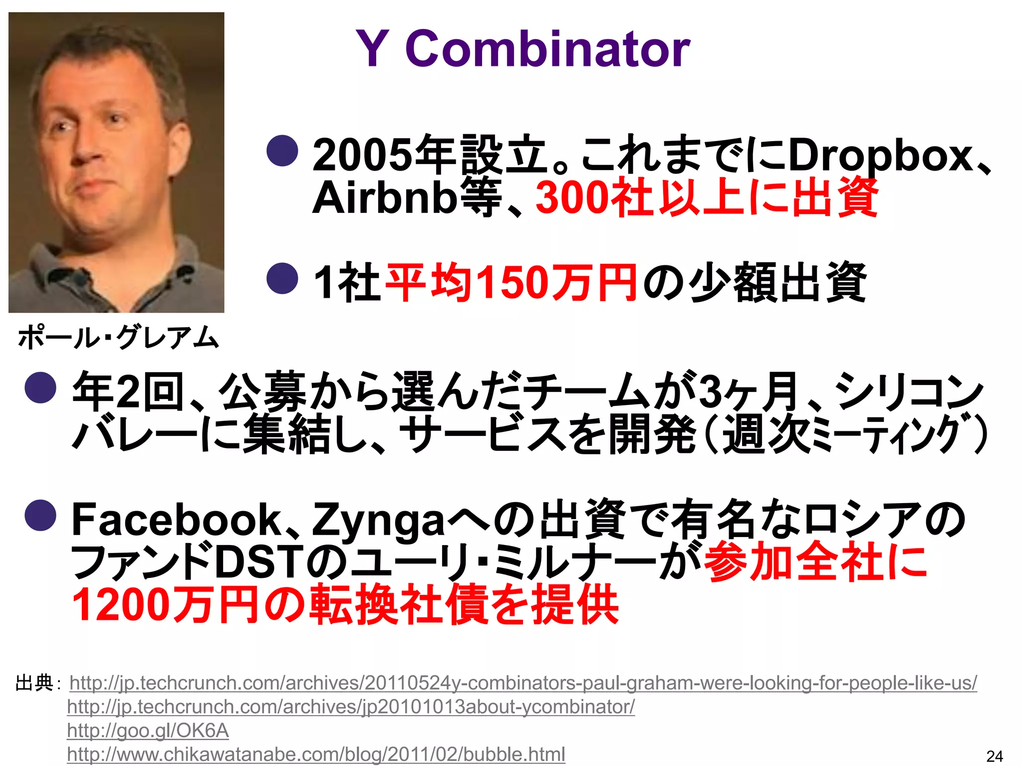 Y Combinator

                           2005年設立。これまでにDropbox、
                                Airbnb等、300社以上に出資
                           1社平均150万円の少額出資
ポール・グレアム

 年2回、公募から選んだチームが3ヶ月、シリコン
      バレーに集結し、サービスを開発（週次ﾐｰﾃｨﾝｸﾞ）
 Facebook、Zyngaへの出資で有名なロシアの
      ファンドDSTのユーリ・ミルナーが参加全社に
      1200万円の転換社債を提供
出典： http://jp.techcrunch.com/archives/20110524y-combinators-paul-graham-were-looking-for-people-like-us/
    http://jp.techcrunch.com/archives/jp20101013about-ycombinator/
    http://goo.gl/OK6A
    http://www.chikawatanabe.com/blog/2011/02/bubble.html                                                  24
 