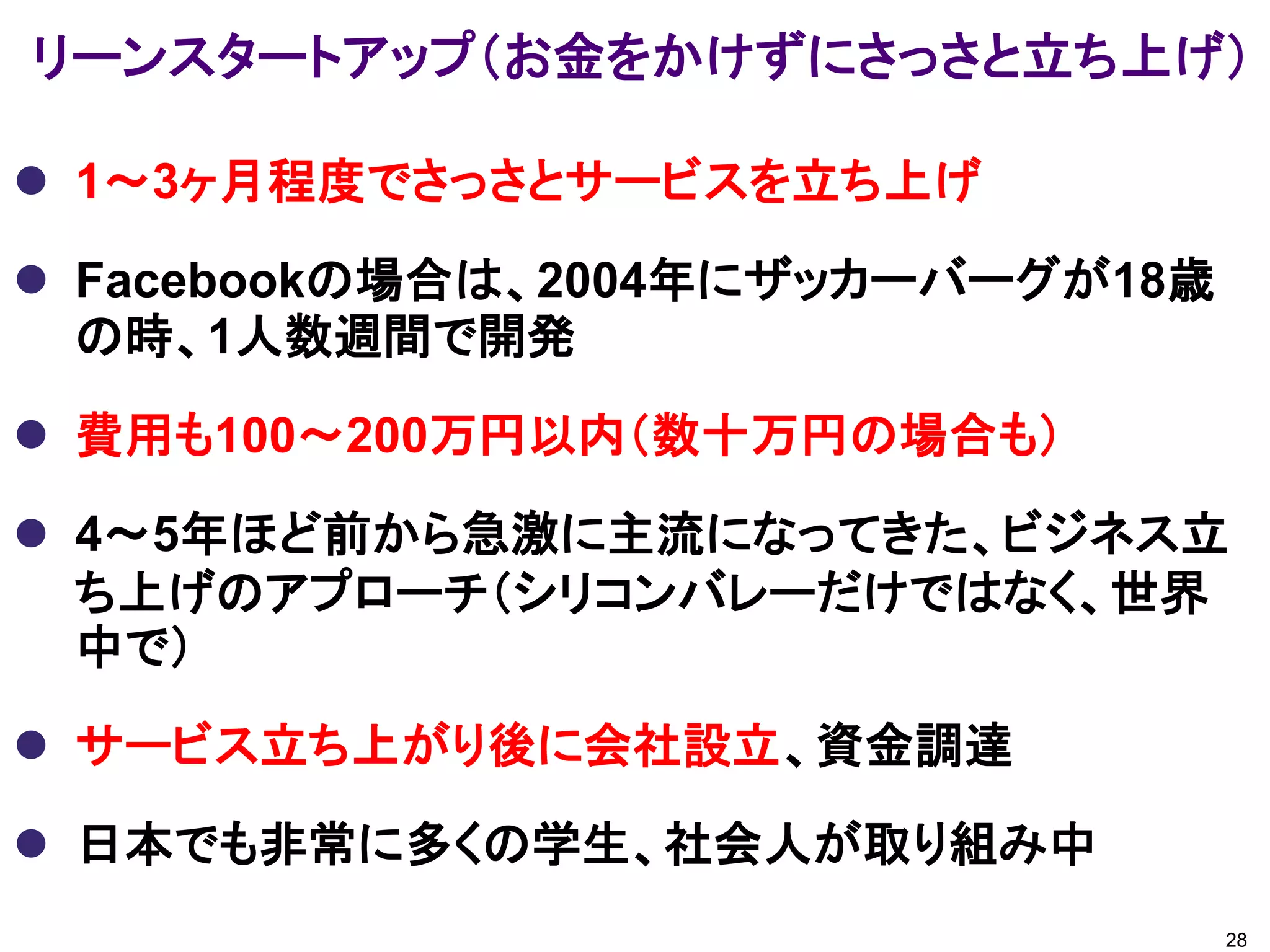 リーンスタートアップ（お金をかけずにさっさと立ち上げ）

 1～3ヶ月程度でさっさとサービスを立ち上げ

 Facebookの場合は、2004年にザッカーバーグが18歳
  の時、1人数週間で開発

 費用も100～200万円以内（数十万円の場合も）

 4～5年ほど前から急激に主流になってきた、ビジネス立
  ち上げのアプローチ（シリコンバレーだけではなく、世界
  中で）

 サービス立ち上がり後に会社設立、資金調達

 日本でも非常に多くの学生、社会人が取り組み中
                                   28
 