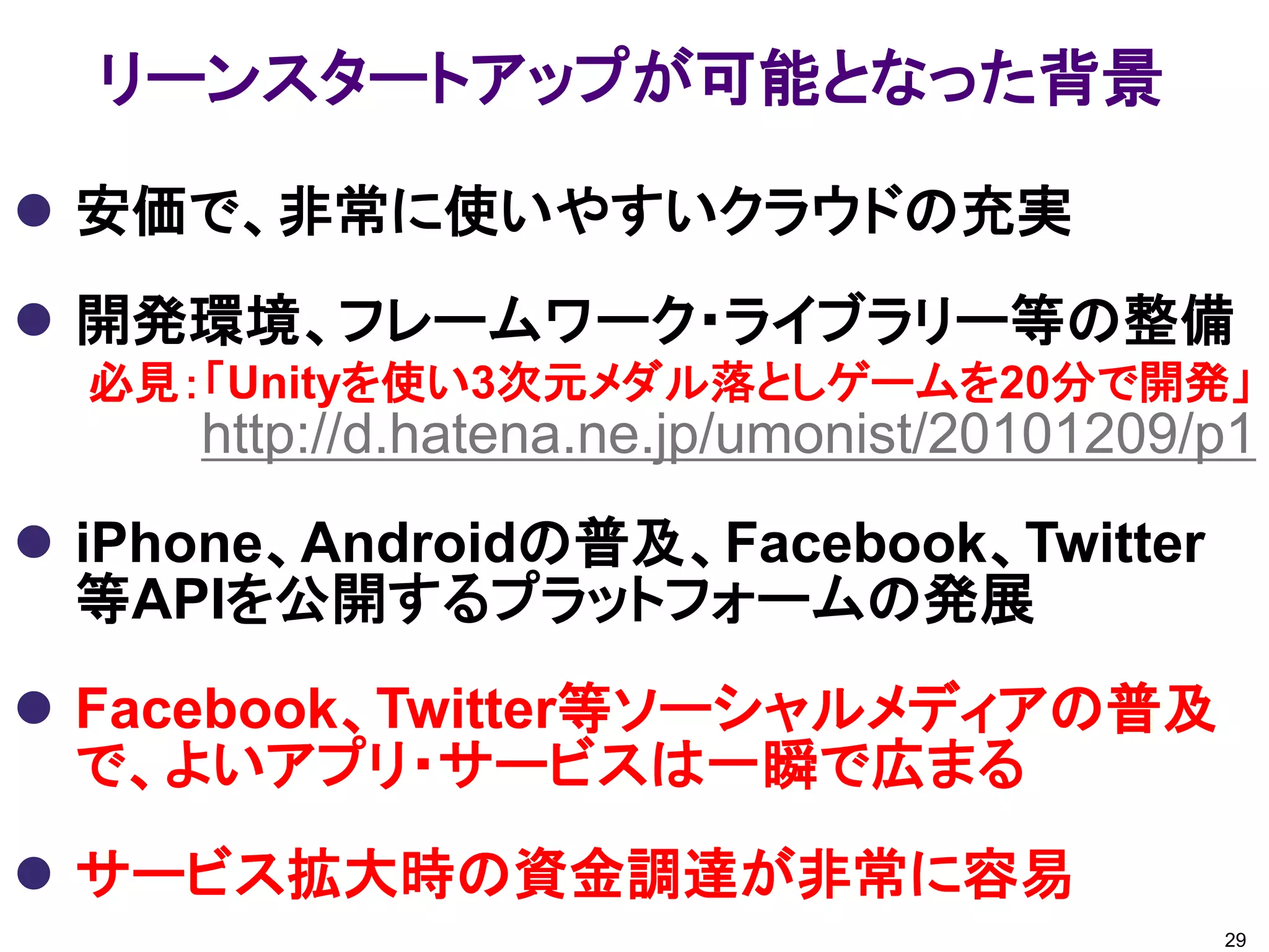 リーンスタートアップが可能となった背景

 安価で、非常に使いやすいクラウドの充実
 開発環境、フレームワーク・ライブラリー等の整備
  必見：「Unityを使い3次元メダル落としゲームを20分で開発」
     http://d.hatena.ne.jp/umonist/20101209/p1
 iPhone、Androidの普及、Facebook、Twitter
  等APIを公開するプラットフォームの発展
 Facebook、Twitter等ソーシャルメディアの普及
  で、よいアプリ・サービスは一瞬で広まる
 サービス拡大時の資金調達が非常に容易
                                            29
 