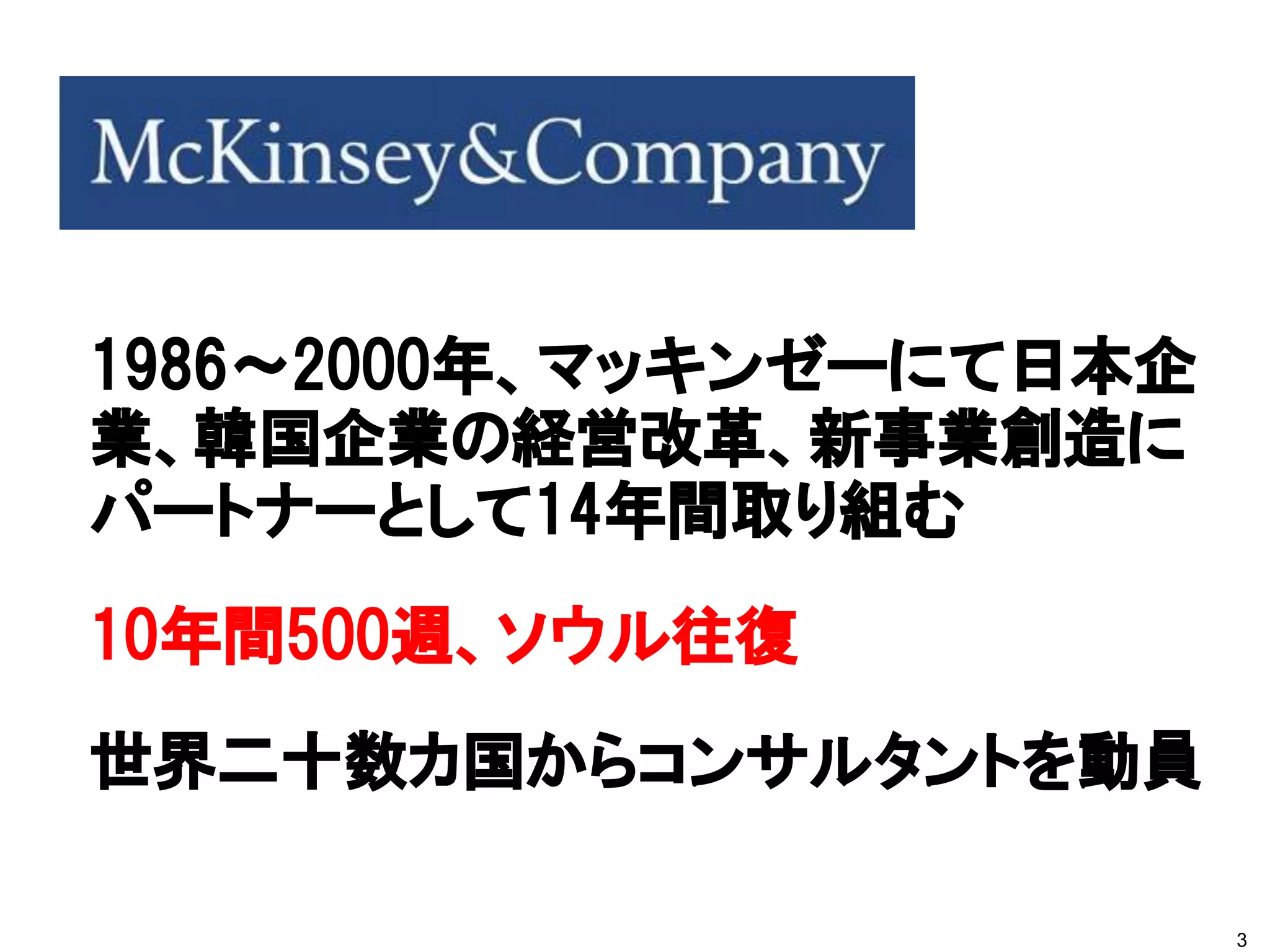 1986～2000年、マッキンゼーにて日本企
業、韓国企業の経営改革、新事業創造に
パートナーとして14年間取り組む
10年間500週、ソウル往復
世界二十数カ国からコンサルタントを動員

                         3
 