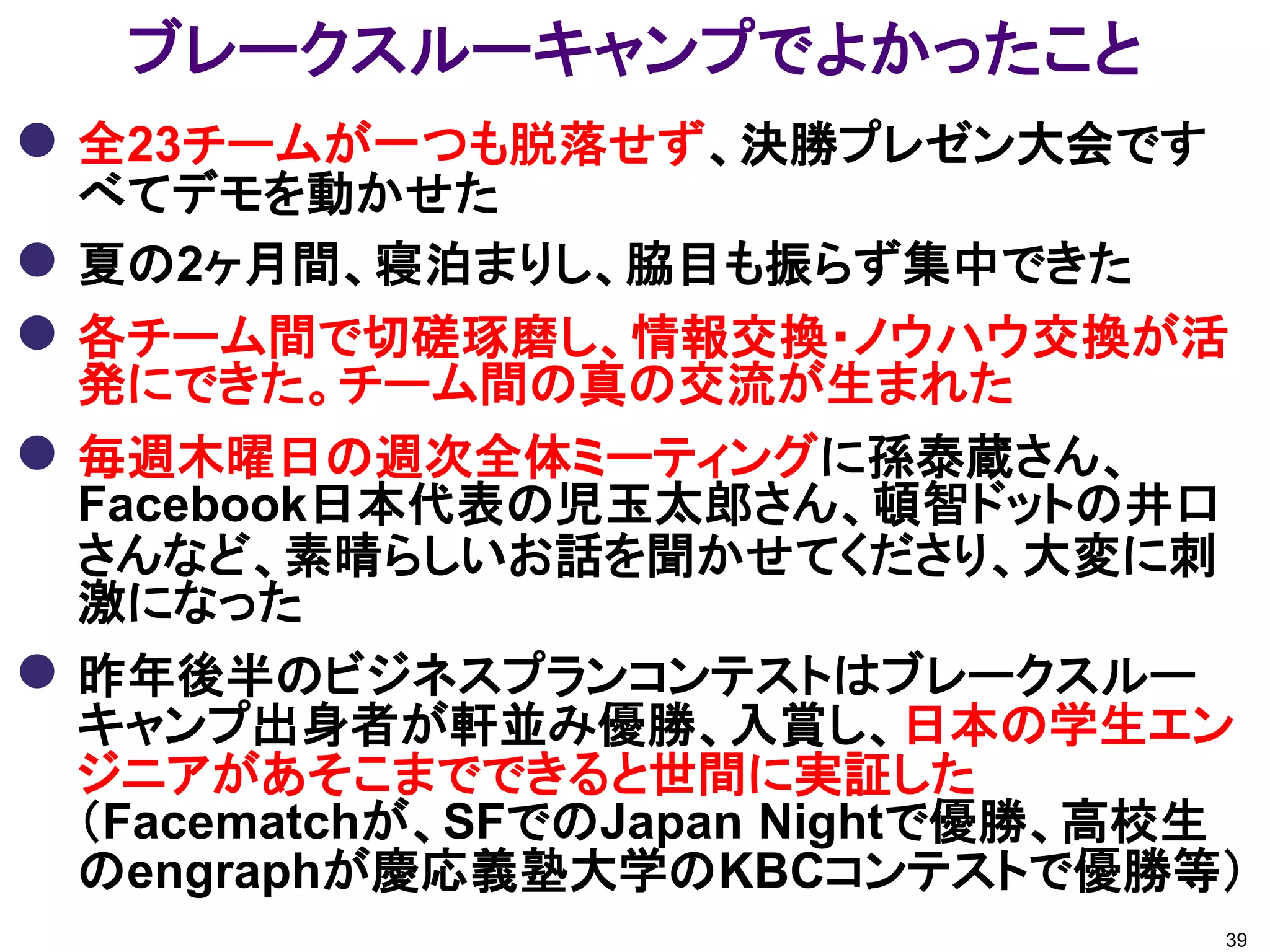 ブレークスルーキャンプでよかったこと
 全23チームが一つも脱落せず、決勝プレゼン大会です
    べてデモを動かせた
   夏の2ヶ月間、寝泊まりし、脇目も振らず集中できた
   各チーム間で切磋琢磨し、情報交換・ノウハウ交換が活
    発にできた。チーム間の真の交流が生まれた
   毎週木曜日の週次全体ミーティングに孫泰蔵さん、
    Facebook日本代表の児玉太郎さん、頓智ドットの井口
    さんなど、素晴らしいお話を聞かせてくださり、大変に刺
    激になった
   昨年後半のビジネスプランコンテストはブレークスルー
    キャンプ出身者が軒並み優勝、入賞し、日本の学生エン
    ジニアがあそこまでできると世間に実証した
    （Facematchが、SFでのJapan Nightで優勝、高校生
    のengraphが慶応義塾大学のKBCコンテストで優勝等）
                                     39
 
