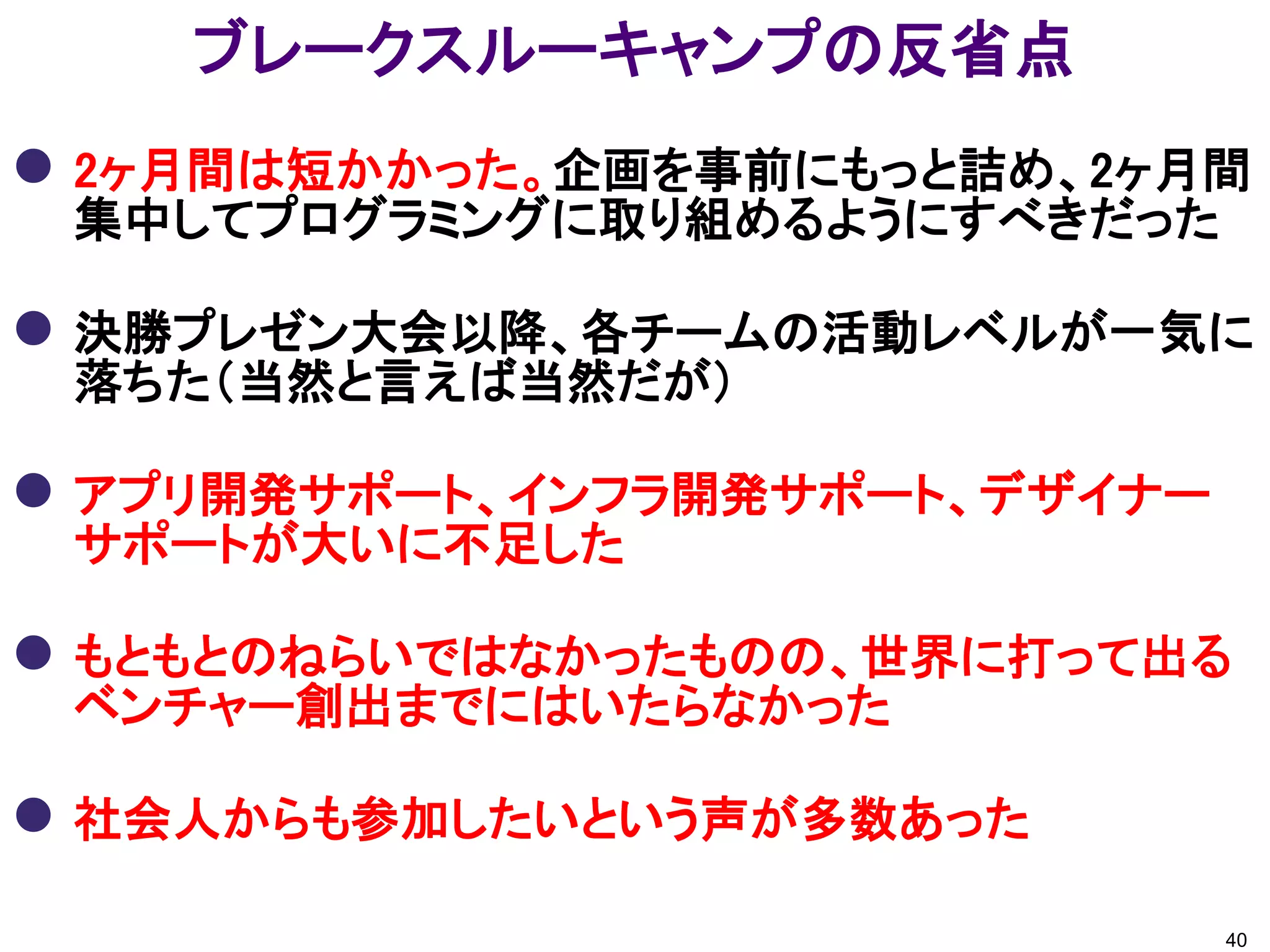 ブレークスルーキャンプの反省点
 2ヶ月間は短かかった。企画を事前にもっと詰め、2ヶ月間
 集中してプログラミングに取り組めるようにすべきだった

 決勝プレゼン大会以降、各チームの活動レベルが一気に
 落ちた（当然と言えば当然だが）

 アプリ開発サポート、インフラ開発サポート、デザイナー
 サポートが大いに不足した

 もともとのねらいではなかったものの、世界に打って出る
 ベンチャー創出までにはいたらなかった

 社会人からも参加したいという声が多数あった
                               40
 
