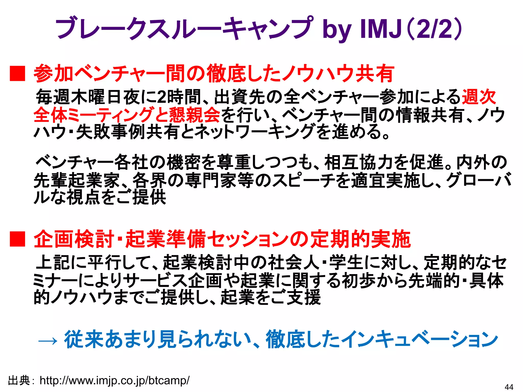 ブレークスルーキャンプ by IMJ（2/2）
■ 参加ベンチャー間の徹底したノウハウ共有
    毎週木曜日夜に2時間、出資先の全ベンチャー参加による週次
    全体ミーティングと懇親会を行い、ベンチャー間の情報共有、ノウ
    ハウ・失敗事例共有とネットワーキングを進める。
    ベンチャー各社の機密を尊重しつつも、相互協力を促進。内外の
    先輩起業家、各界の専門家等のスピーチを適宜実施し、グローバ
    ルな視点をご提供

■ 企画検討・起業準備セッションの定期的実施
    上記に平行して、起業検討中の社会人・学生に対し、定期的なセ
    ミナーによりサービス企画や起業に関する初歩から先端的・具体
    的ノウハウまでご提供し、起業をご支援

     → 従来あまり見られない、徹底したインキュベーション
出典： http://www.imjp.co.jp/btcamp/   44
 