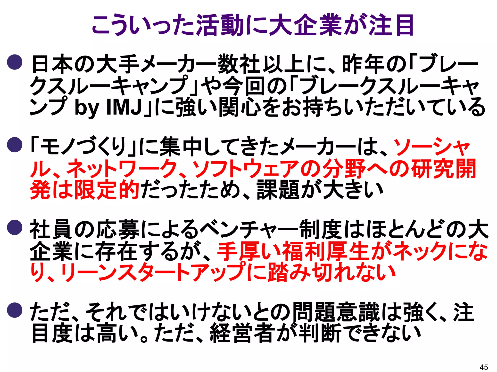 こういった活動に大企業が注目
 日本の大手メーカー数社以上に、昨年の「ブレー
 クスルーキャンプ」や今回の「ブレークスルーキャ
 ンプ by IMJ」に強い関心をお持ちいただいている
 「モノづくり」に集中してきたメーカーは、ソーシャ
 ル、ネットワーク、ソフトウェアの分野への研究開
 発は限定的だったため、課題が大きい
 社員の応募によるベンチャー制度はほとんどの大
 企業に存在するが、手厚い福利厚生がネックにな
 り、リーンスタートアップに踏み切れない
 ただ、それではいけないとの問題意識は強く、注
 目度は高い。ただ、経営者が判断できない
                             45
 