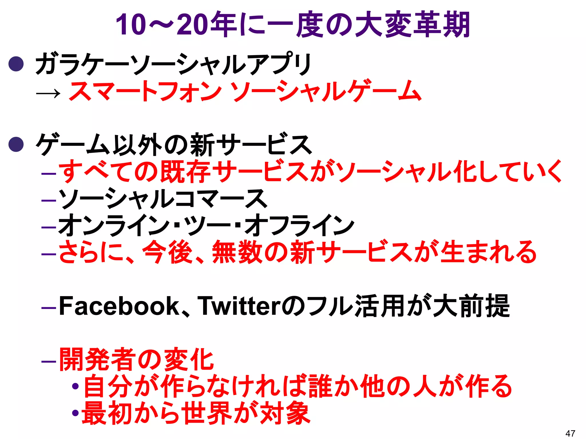 10～20年に一度の大変革期
 ガラケーソーシャルアプリ
  → スマートフォン ソーシャルゲーム

 ゲーム以外の新サービス
  –すべての既存サービスがソーシャル化していく
  –ソーシャルコマース
  –オンライン・ツー・オフライン
  –さらに、今後、無数の新サービスが生まれる

 –Facebook、Twitterのフル活用が大前提

 –開発者の変化
  •自分が作らなければ誰か他の人が作る
  •最初から世界が対象
                              47
 