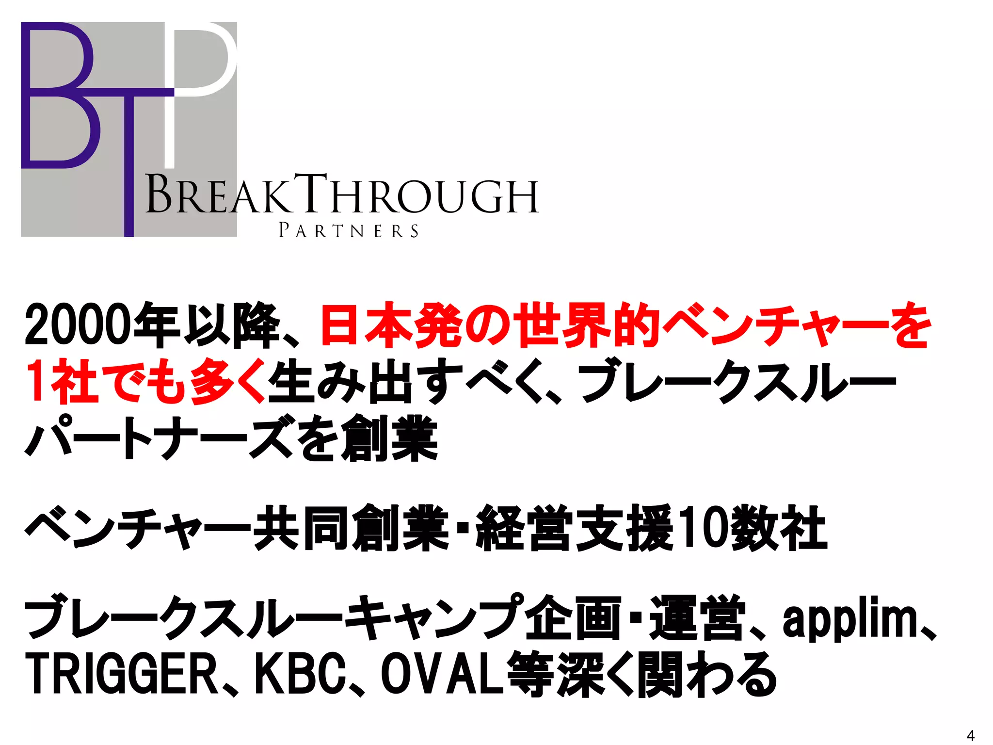 2000年以降、日本発の世界的ベンチャーを
1社でも多く生み出すべく、ブレークスルー
パートナーズを創業
ベンチャー共同創業・経営支援10数社
ブレークスルーキャンプ企画・運営、applim、
TRIGGER、KBC、OVAL等深く関わる
                           4
 