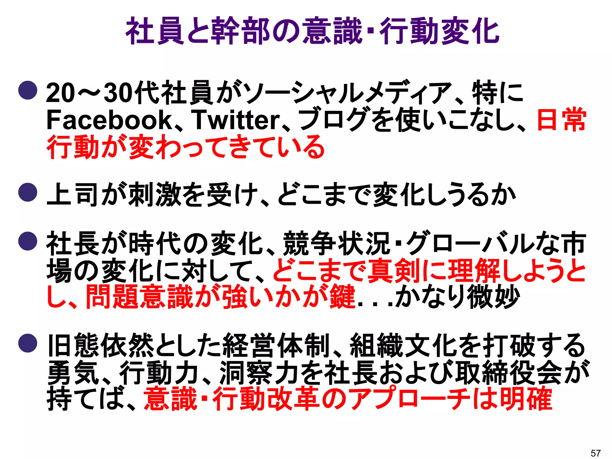 社員と幹部の意識・行動変化
 20～30代社員がソーシャルメディア、特に
 Facebook、Twitter、ブログを使いこなし、日常
 行動が変わってきている
 上司が刺激を受け、どこまで変化しうるか
 社長が時代の変化、競争状況・グローバルな市
 場の変化に対して、どこまで真剣に理解しようと
 し、問題意識が強いかが鍵. . .かなり微妙
 旧態依然とした経営体制、組織文化を打破する
 勇気、行動力、洞察力を社長および取締役会が
 持てば、意識・行動改革のアプローチは明確
                                 57
 