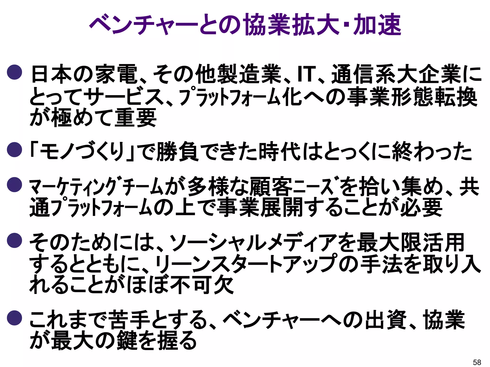 ベンチャーとの協業拡大・加速
 日本の家電、その他製造業、IT、通信系大企業に
 とってサービス、ﾌﾟﾗｯﾄﾌｫｰﾑ化への事業形態転換
 が極めて重要
 「モノづくり」で勝負できた時代はとっくに終わった
 ﾏｰｹﾃｨﾝｸﾞﾁｰﾑが多様な顧客ﾆｰｽﾞを拾い集め、共
 通ﾌﾟﾗｯﾄﾌｫｰﾑの上で事業展開することが必要
 そのためには、ソーシャルメディアを最大限活用
 するとともに、リーンスタートアップの手法を取り入
 れることがほぼ不可欠
 これまで苦手とする、ベンチャーへの出資、協業
 が最大の鍵を握る
                             58
 