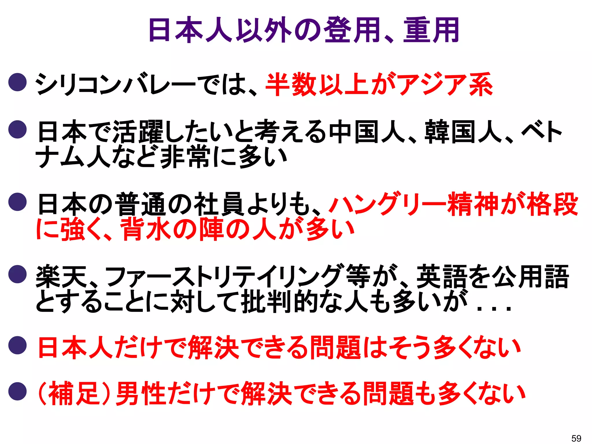 日本人以外の登用、重用
 シリコンバレーでは、半数以上がアジア系
 日本で活躍したいと考える中国人、韓国人、ベト
 ナム人など非常に多い
 日本の普通の社員よりも、ハングリー精神が格段
 に強く、背水の陣の人が多い
 楽天、ファーストリテイリング等が、英語を公用語
 とすることに対して批判的な人も多いが . . .
 日本人だけで解決できる問題はそう多くない
 （補足）男性だけで解決できる問題も多くない
                            59
 