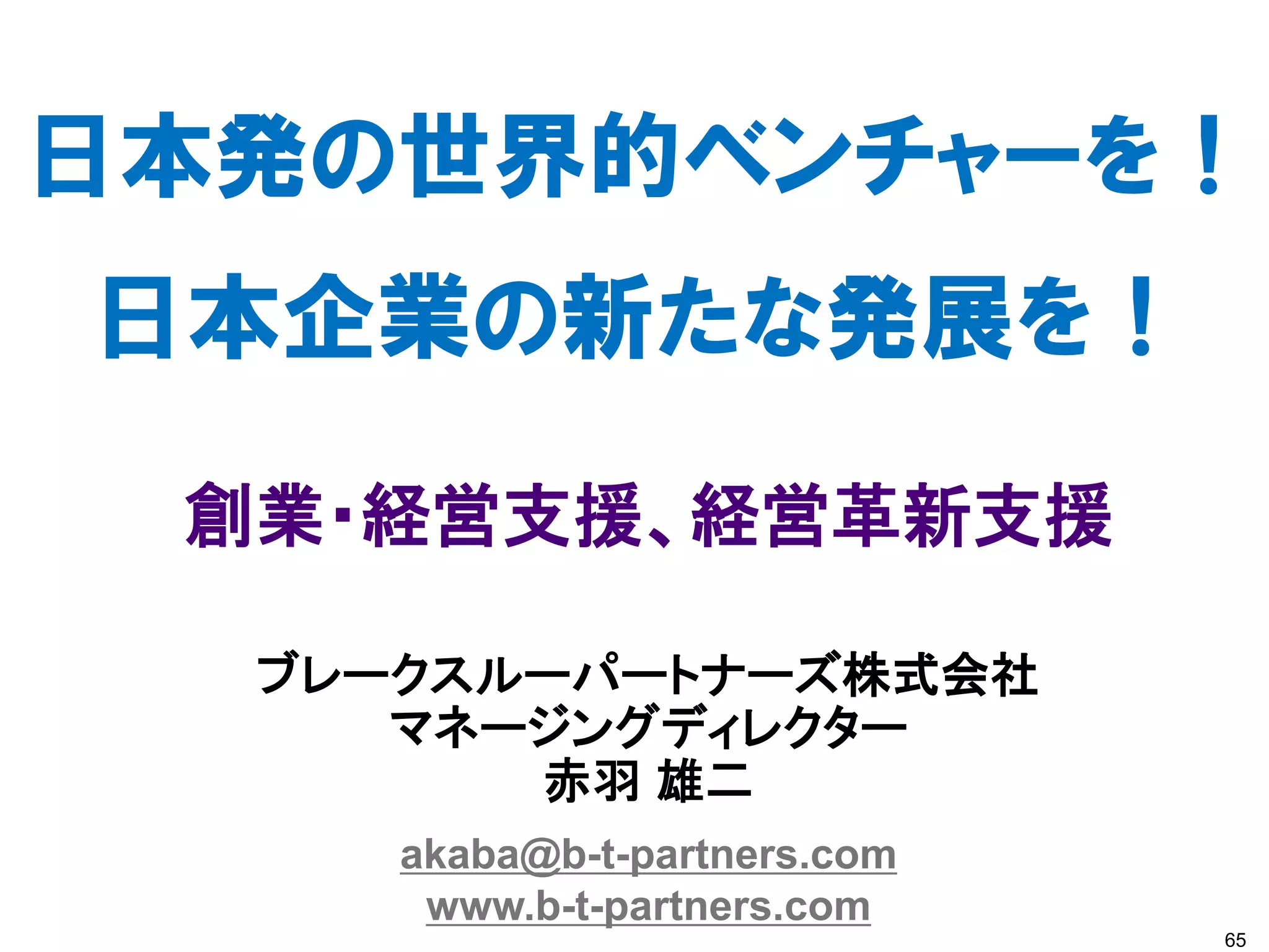 日本発の世界的ベンチャーを！
日本企業の新たな発展を！
 創業・経営支援、経営革新支援

  ブレークスルーパートナーズ株式会社
     マネージングディレクター
        赤羽 雄二
     akaba@b-t-partners.com
      www.b-t-partners.com
                              65
 