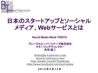 日本のスタートアップとソーシャル
 メディア、Webサービスとは
      Social Media Week TOKYO

    ブレークスルーパートナーズ株式会社
       マネージングディレクター
          赤羽 雄二

          akaba@b-t-partners.com
           www.b-t-partners.com
      http://twitter.com/#!/YujiAkaba
   http://www.facebook.com/yuji.akaba
           2012年2月13日
 