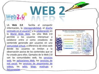 LA Web 2.0            facilita el compartir
información, la interoperabilidad, el diseño
centrado en el usuario[1] y la colaboración en
la World Wide Web. Un sitio Web 2.0
permite a los usuarios interactuar y
colaborar entre sí como creadores de
contenido generado por usuarios en una
comunidad virtual, a diferencia de sitios web
donde los usuarios se limitan a la
observación pasiva de los contenidos que se
ha creado para ellos. Ejemplos de la Web 2.0
son las comunidades web, los servicios
web, las aplicaciones Web, los servicios de
red social, los servicios de alojamiento de
videos, las wikis, blogs, mashups y
folcsonomías.
 