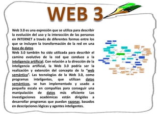 Web 3.0 es una expresión que se utiliza para describir
la evolución del uso y la interacción de las personas
en INTERNET a través de diferentes formas entre los
que se incluyen la transformación de la red en una
base de datos
Web 3.0 también ha sido utilizada para describir el
camino evolutivo de la red que conduce a la
inteligencia artificial. Con relación a la dirección de la
inteligencia artificial, la Web 3.0 podría ser la
realización y extensión del concepto de la “web
semántica”. Las tecnologías de la Web 3.0, como
programas inteligentes, que utilizan datos
semánticos, se han implementado y usado a
pequeña escala en compañías para conseguir una
manipulación de datos más eficiente Las
investigaciones académicas están dirigidas a
desarrollar programas que puedan razonar, basados
en descripciones lógicas y agentes inteligentes.
 