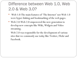 Difference between Web 1.0, Web 2.0 & Web 3.0? Web 1.0-The main features of ‘The Internet’ not Web 1.0 were hyper-linking and bookmarking of the web pages. Web 2.0-Web 2.0 empowered the new generation to develop new concepts like Wiki, Widgets and Video streaming. Web 2.0 was responsible for the development of various sites that we commonly use today like Twitter, Flickr and Facebook. 