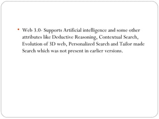 Web 3.0- Supports Artificial intelligence and some other attributes like Deductive Reasoning, Contextual Search, Evolution of 3D web, Personalized Search and Tailor made Search which was not present in earlier versions. 