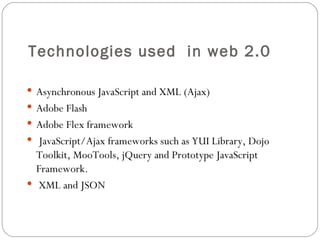 Technologies used  in web 2.0 Asynchronous JavaScript and XML (Ajax) Adobe Flash Adobe Flex framework JavaScript/Ajax frameworks such as YUI Library, Dojo Toolkit, MooTools, jQuery and Prototype JavaScript Framework. XML and JSON 