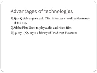 Advantages of technologies  1]Ajax-Quick page reload. This  increases overall performance of the site. 2]Adobe Flex-Used to play audio and video files.  3]Jquery - JQuery is a library of JavaScript Functions. 