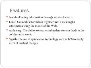 Features Search –Finding information through keyword search. Links- Connects information together into a meaningful information using the model of the Web. Authoring -The ability to create and update content leads to the collaborative work. Signals-The use of syndication technology such as RSS to notify users of content changes. 