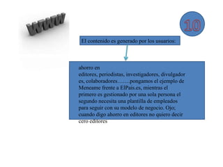 El contenido es generado por los usuarios:



ahorro en
editores, periodistas, investigadores, divulgador
es, colaboradores…….pongamos el ejemplo de
Meneame frente a ElPais.es, mientras el
primero es gestionado por una sola persona el
segundo necesita una plantilla de empleados
para seguir con su modelo de negocio. Ojo;
cuando digo ahorro en editores no quiero decir
cero editores
 