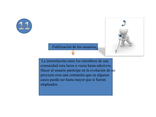 Fidelización de los usuarios:


 La interrelación entre los miembros de una
comunidad crea lazos a veces hasta adictivos.
Hacer al usuario participe en la evolución de un
proyecto crea una comunión que en algunos
casos puede ser hasta mayor que si fueran
empleados.
 