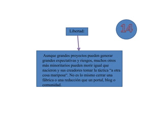 Libertad:




 Aunque grandes proyectos pueden generar
grandes expectativas y riesgos, muchos otros
más minoritarios pueden morir igual que
nacieron y sus creadores tomar la táctica “a otra
cosa mariposa“. No es lo mismo cerrar una
fábrica o una redacción que un portal, blog o
comunidad.
 