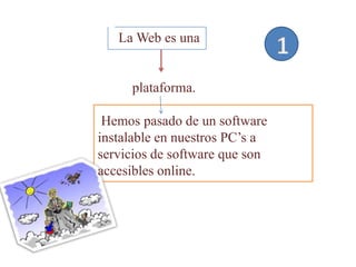 La Web es una


     plataforma.

 Hemos pasado de un software
instalable en nuestros PC’s a
servicios de software que son
accesibles online.
 