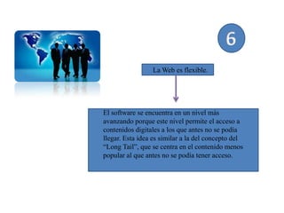 La Web es flexible.




El software se encuentra en un nivel más
avanzando porque este nivel permite el acceso a
contenidos digitales a los que antes no se podía
llegar. Esta idea es similar a la del concepto del
“Long Tail”, que se centra en el contenido menos
popular al que antes no se podía tener acceso.
 