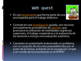 Web quest
 Es una herramienta que forma parte de una
  enciclopedia para el trabajo didáctico

 Consiste en una investigación guiada, con recursos
  principalmente procedentes de Internet, que
  promueve la utilización de habilidades cognitivas
  superiores, el trabajo cooperativo y la autonomía de
  los alumnos e incluye una evaluación auténtica.

 Consisten en presentarle al alumnado un problema
  con un conjunto de recursos preestablecidos por el
  autor de la misma, evitando así la navegación simple
  y sin rumbo de los estudiantes en la WWW”.
 
