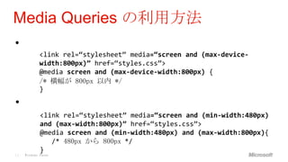 Media Queries の利用方法
•
             <link rel=“stylesheet” media=‚screen and (max-device-
             width:800px)‛ href=“styles.css”>
             @media screen and (max-device-width:800px) {
             /* 横幅が 800px 以内 */
             }

•
             <link rel=“stylesheet” media=‚screen and (min-width:480px)
             and (max-width:800px)‛ href=“styles.css”>
             @media screen and (min-width:480px) and (max-width:800px){
                /* 480px から 800px */
             }
11   Windows Phone
 
