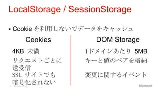 LocalStorage / SessionStorage

    Cookie を利用しないでデータをキャッシュ
                Cookies     DOM Storage
     4KB 未満               1ドメインあたり 5MB
     リクエストごとに             キーと値のペアを格納
     送受信
     SSL サイトでも            変更に関するイベント
12
     暗号化されない
     Windows Phone
 