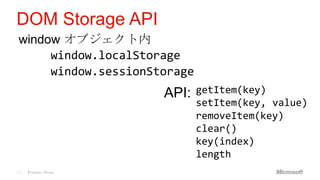 DOM Storage API
window オブジェクト内
     window.localStorage
     window.sessionStorage
                     API:    getItem(key)
                             setItem(key, value)
                             removeItem(key)
                             clear()
                             key(index)
                             length
13   Windows Phone
 