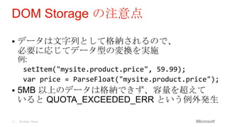 DOM Storage の注意点

    データは文字列として格納されるので、
     必要に応じてデータ型の変換を実施
     例:
      setItem("mysite.product.price", 59.99);
      var price = ParseFloat("mysite.product.price");
    5MB 以上のデータは格納できず、容量を超えて
     いると QUOTA_EXCEEDED_ERR という例外発生

14   Windows Phone
 