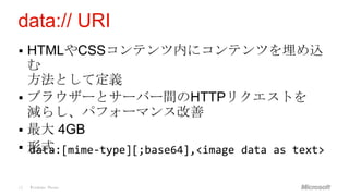 data:// URI
 HTMLやCSSコンテンツ内にコンテンツを埋め込
  む
  方法として定義
 ブラウザーとサーバー間のHTTPリクエストを
  減らし、パフォーマンス改善
 最大 4GB
 形式
  data:[mime-type][;base64],<image data as text>


15   Windows Phone
 
