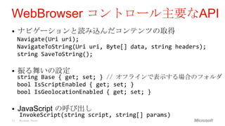 WebBrowser コントロール主要なAPI
    ナビゲーションと読み込んだコンテンツの取得
     Navigate(Uri uri);
     NavigateToString(Uri uri, Byte[] data, string headers);
     string SaveToString();

    振る舞いの設定
     string Base { get; set; } // オフラインで表示する場合のフォルダ
     bool IsScriptEnabled { get; set; }
     bool IsGeolocationEnabled { get; set; }

    JavaScript の呼び出し
     InvokeScript(string script, string[] params)
19   Windows Phone
 