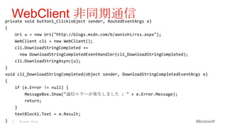 WebClient 非同期通信
private void button1_Click(object sender, RoutedEventArgs e)
{
     Uri u = new Uri("http://blogs.msdn.com/b/aonishi/rss.aspx");
     WebClient cli = new WebClient();
     cli.DownloadStringCompleted +=
         new DownloadStringCompletedEventHandler(cli_DownloadStringCompleted);
     cli.DownloadStringAsync(u);
}
void cli_DownloadStringCompleted(object sender, DownloadStringCompletedEventArgs e)
{
     if (e.Error != null) {
            MessageBox.Show("通信エラーが発生しました : " + e.Error.Message);
            return;
     }
     textBlock1.Text = e.Result;
}   23   Windows Phone
 
