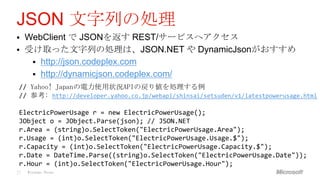 JSON 文字列の処理
    WebClient で JSONを返す REST/サービスへアクセス
    受け取った文字列の処理は、JSON.NET や DynamicJsonがおすすめ
       http://json.codeplex.com
       http://dynamicjson.codeplex.com/
 // Yahoo! Japanの電力使用状況APIの戻り値を処理する例
 // 参考: http://developer.yahoo.co.jp/webapi/shinsai/setsuden/v1/latestpowerusage.html

 ElectricPowerUsage r = new ElectricPowerUsage();
 JObject o = JObject.Parse(json); // JSON.NET
 r.Area = (string)o.SelectToken("ElectricPowerUsage.Area");
 r.Usage = (int)o.SelectToken("ElectricPowerUsage.Usage.$");
 r.Capacity = (int)o.SelectToken("ElectricPowerUsage.Capacity.$");
 r.Date = DateTime.Parse((string)o.SelectToken("ElectricPowerUsage.Date"));
 r.Hour = (int)o.SelectToken("ElectricPowerUsage.Hour");
27   Windows Phone
 