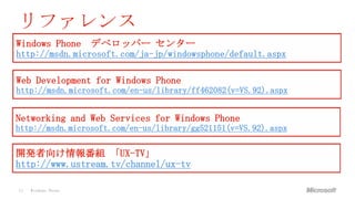 リファレンス
Windows Phone        デベロッパー センター
http://msdn.microsoft.com/ja-jp/windowsphone/default.aspx

Web Development for Windows Phone
http://msdn.microsoft.com/en-us/library/ff462082(v=VS.92).aspx


Networking and Web Services for Windows Phone
http://msdn.microsoft.com/en-us/library/gg521151(v=VS.92).aspx

開発者向け情報番組 「UX-TV」
http://www.ustream.tv/channel/ux-tv

34   Windows Phone
 